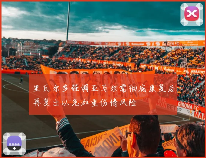 里瓦尔多强调亚马尔需彻底康复后再复出以免加重伤情风险