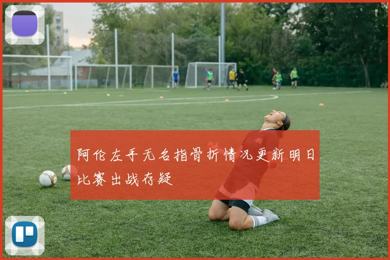 阿伦左手无名指骨折情况更新明日比赛出战存疑