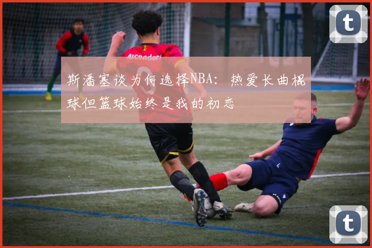 斯潘塞谈为何选择NBA：热爱长曲棍球但篮球始终是我的初恋