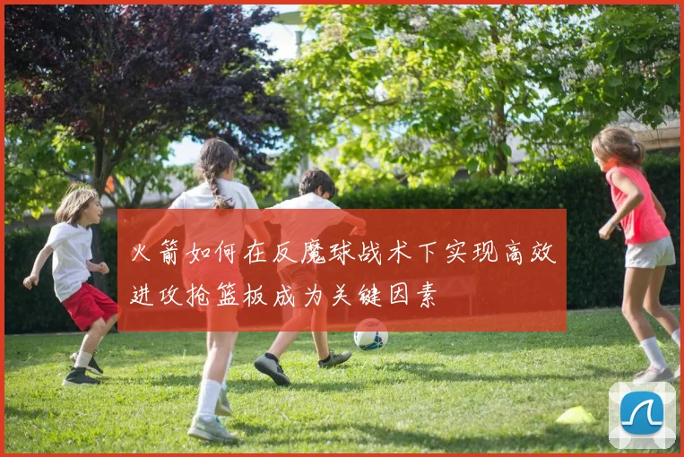 火箭如何在反魔球战术下实现高效进攻抢篮板成为关键因素