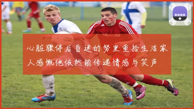心脏骤停后昏迷的努里重拾生活家人感慨他依然能传递情感与笑声