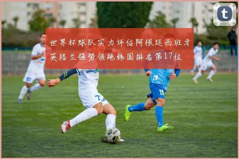 世界杯球队实力评估阿根廷西班牙英格兰强势领跑韩国排名第17位