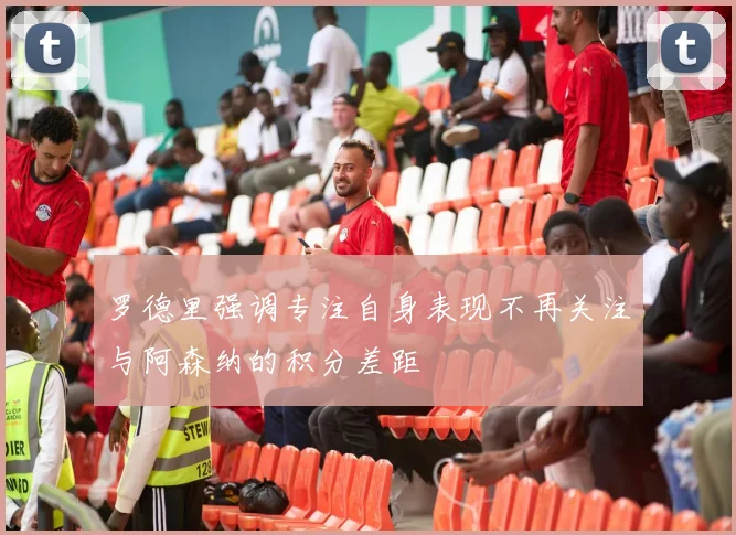 罗德里强调专注自身表现不再关注与阿森纳的积分差距