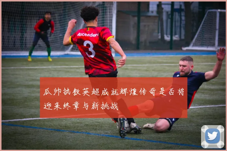 瓜帅执教英超成就辉煌传奇是否将迎来终章与新挑战