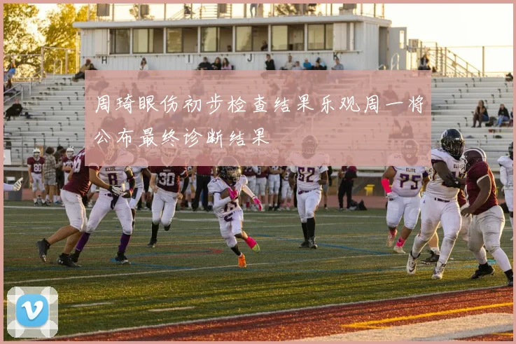 周琦眼伤初步检查结果乐观周一将公布最终诊断结果
