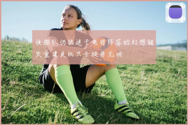 快船队仍执迷于老将阵容的幻想错失重建良机只会徒劳无功