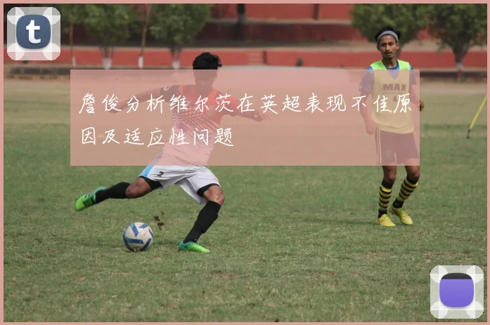 詹俊分析维尔茨在英超表现不佳原因及适应性问题