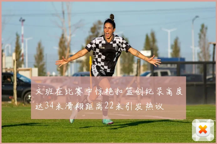 文班在比赛中惊艳扣篮创纪录高度达34米滑翔距离22米引发热议