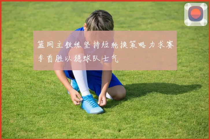 篮网主教练坚持短轮换策略力求赛季首胜以稳球队士气