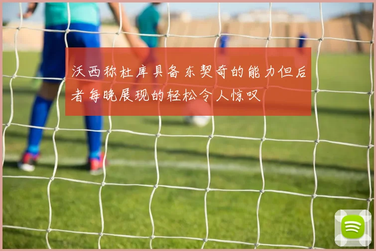 沃西称杜库具备东契奇的能力但后者每晚展现的轻松令人惊叹