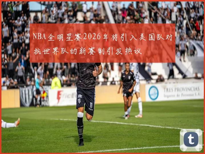 NBA全明星赛2026年将引入美国队对抗世界队的新赛制引发热议
