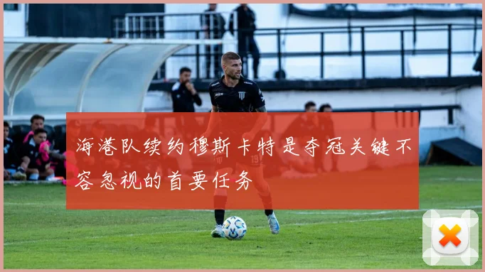 海港队续约穆斯卡特是夺冠关键不容忽视的首要任务