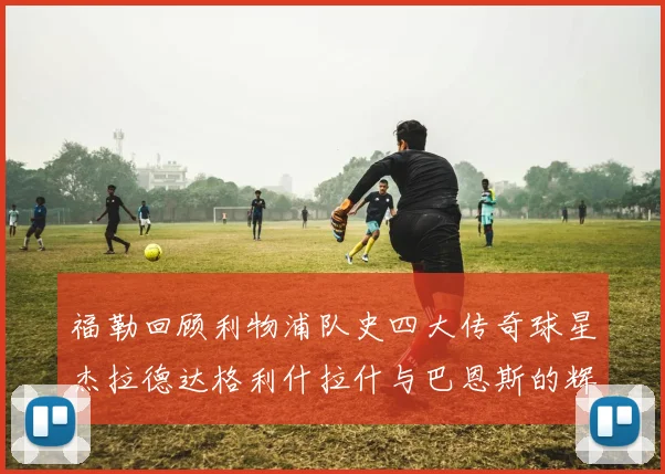 福勒回顾利物浦队史四大传奇球星杰拉德达格利什拉什与巴恩斯的辉煌成就