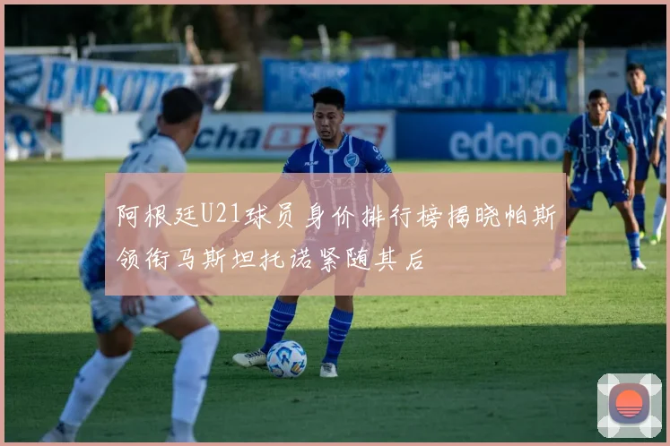 阿根廷U21球员身价排行榜揭晓帕斯领衔马斯坦托诺紧随其后