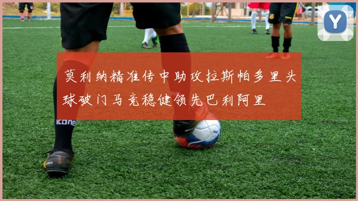 莫利纳精准传中助攻拉斯帕多里头球破门马竞稳健领先巴利阿里