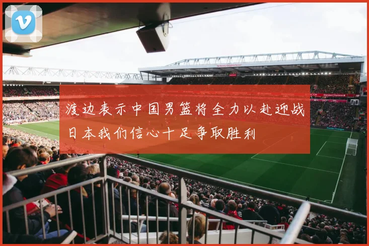 渡边表示中国男篮将全力以赴迎战日本我们信心十足争取胜利