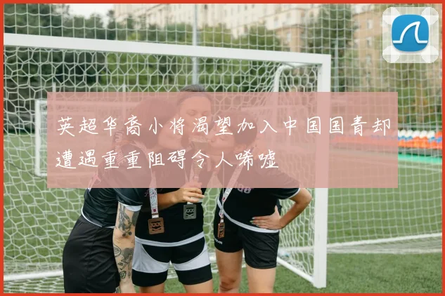 英超华裔小将渴望加入中国国青却遭遇重重阻碍令人唏嘘